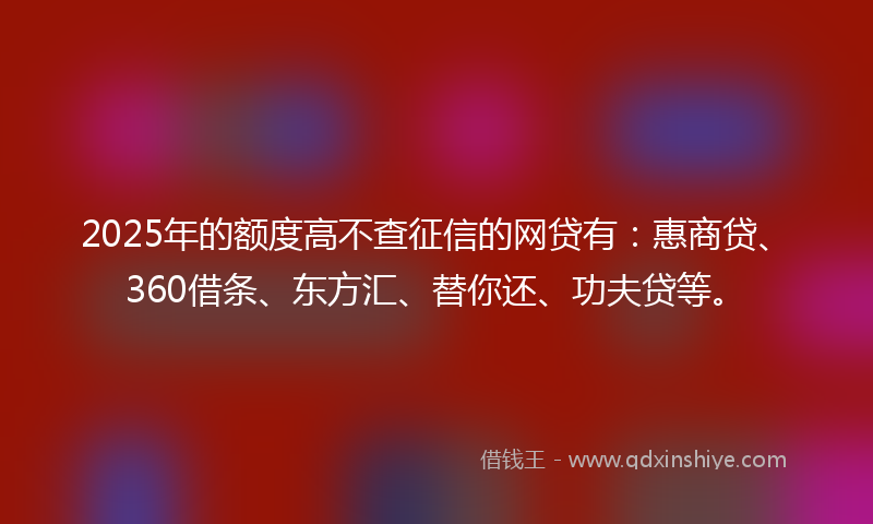 2025年的额度高不查征信的网贷有：惠商贷、360借条、东方汇、替你还、功夫贷等。