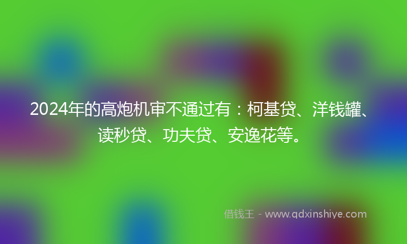 2024年的高炮机审不通过有：柯基贷、洋钱罐、读秒贷、功夫贷、安逸花等。