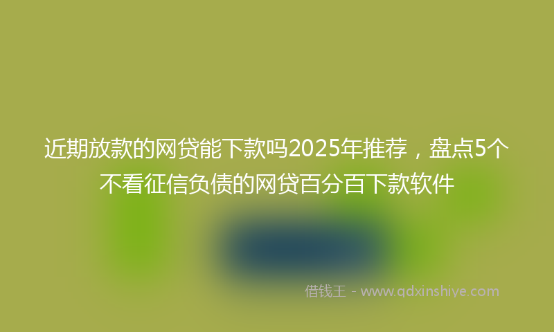 近期放款的网贷能下款吗2025年推荐，盘点5个不看征信负债的网贷百分百下款软件