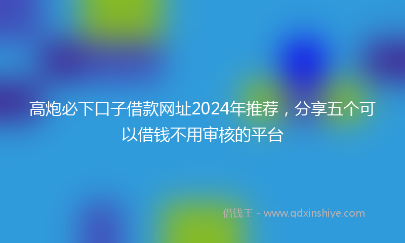 高炮必下口子借款网址2024年推荐，分享五个可以借钱不用审核的平台