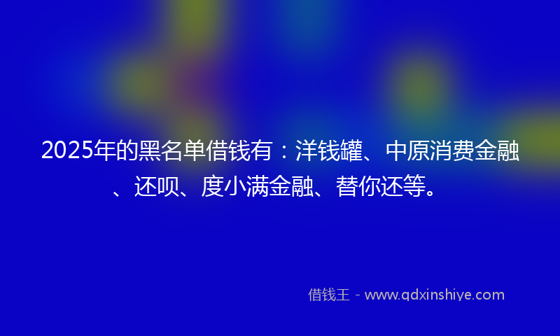 2025年的黑名单借钱有：洋钱罐、中原消费金融、还呗、度小满金融、替你还等。