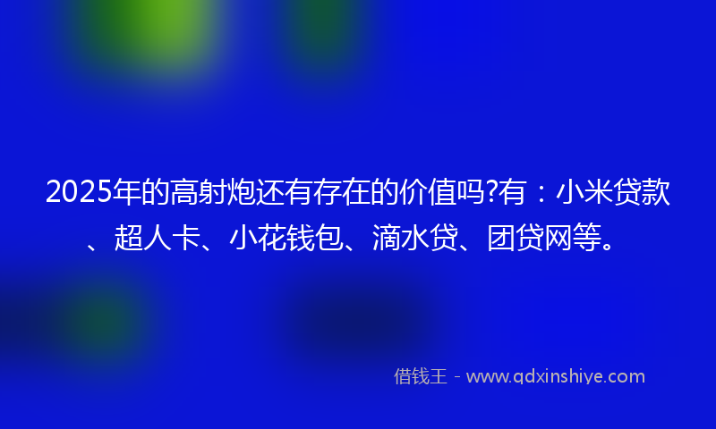 2025年的高射炮还有存在的价值吗?有：小米贷款、超人卡、小花钱包、滴水贷、团贷网等。