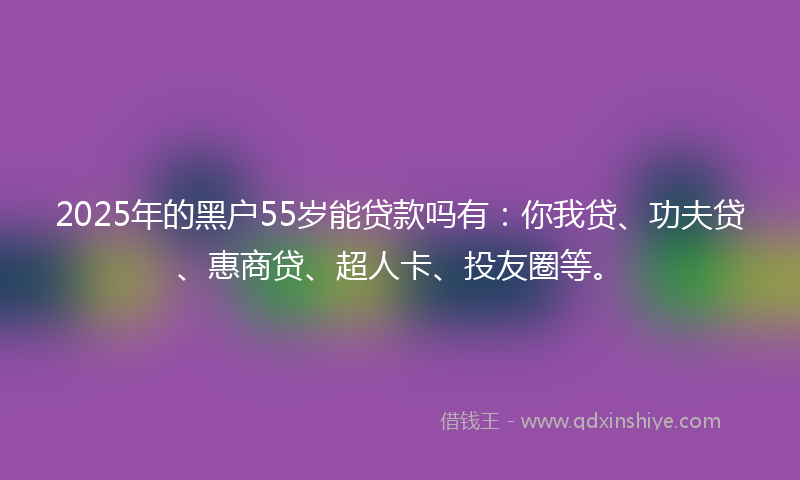 2025年的黑户55岁能贷款吗有：你我贷、功夫贷、惠商贷、超人卡、投友圈等。
