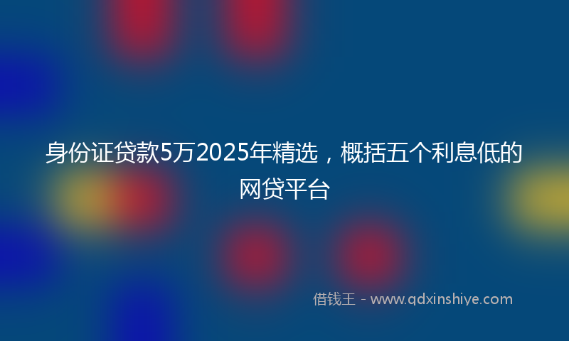 身份证贷款5万2025年精选，概括五个利息低的网贷平台