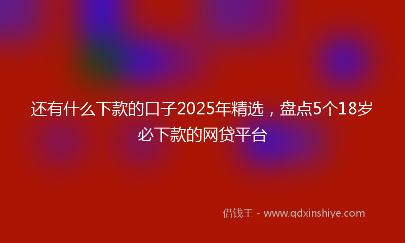 还有什么下款的口子2025年精选，盘点5个18岁必下款的网贷平台