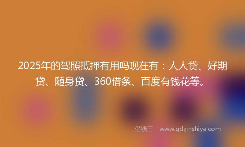 2025年的驾照抵押有用吗现在有：人人贷、好期贷、随身贷、360借条、百度有钱花等。