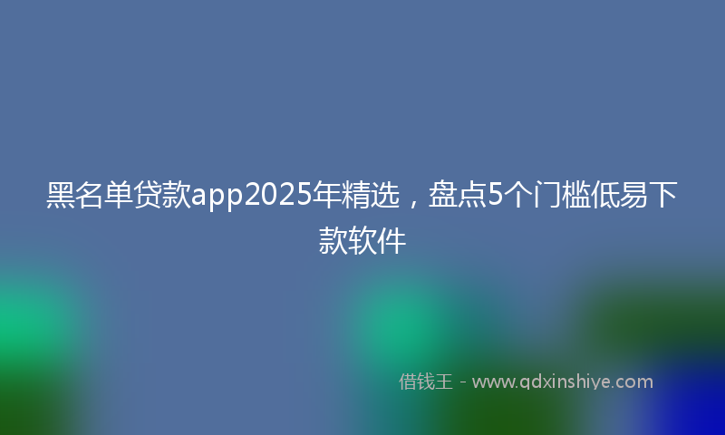 黑名单贷款app2025年精选，盘点5个门槛低易下款软件