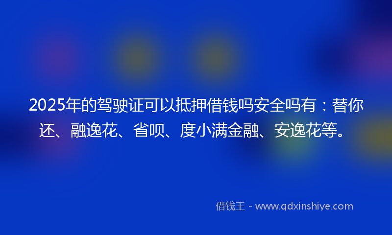 2025年的驾驶证可以抵押借钱吗安全吗有：替你还、融逸花、省呗、度小满金融、安逸花等。