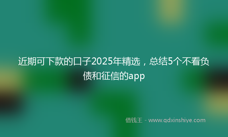 近期可下款的口子2025年精选，总结5个不看负债和征信的app