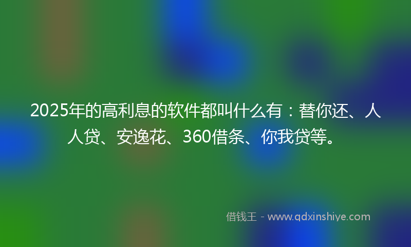 2025年的高利息的软件都叫什么有：替你还、人人贷、安逸花、360借条、你我贷等。