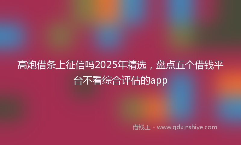 高炮借条上征信吗2025年精选，盘点五个借钱平台不看综合评估的app