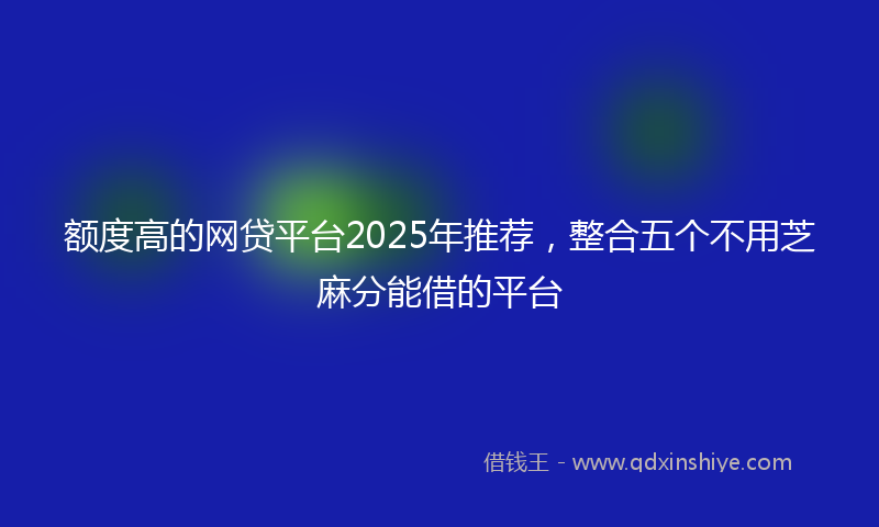 额度高的网贷平台2025年推荐，整合五个不用芝麻分能借的平台