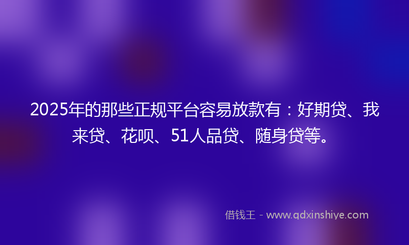 2025年的那些正规平台容易放款有：好期贷、我来贷、花呗、51人品贷、随身贷等。