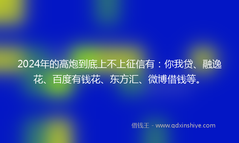 2024年的高炮到底上不上征信有：你我贷、融逸花、百度有钱花、东方汇、微博借钱等。