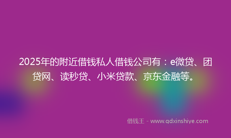 2025年的附近借钱私人借钱公司有：e微贷、团贷网、读秒贷、小米贷款、京东金融等。