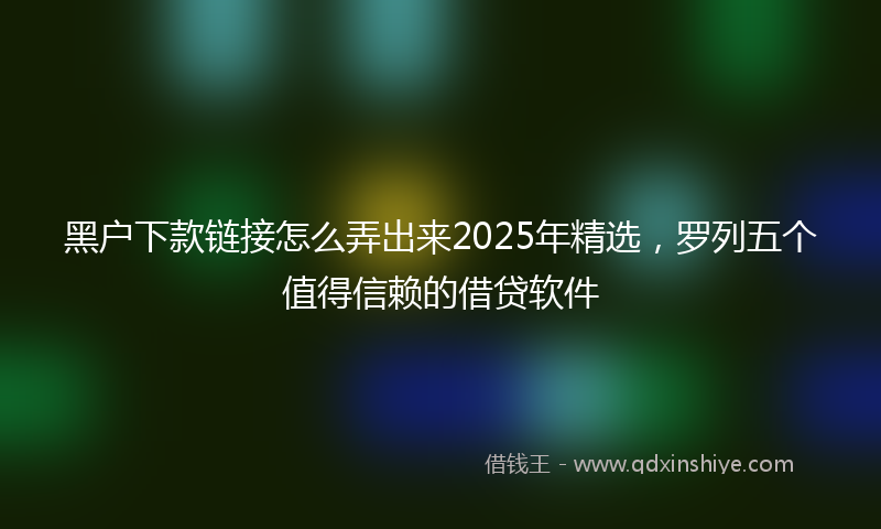 黑户下款链接怎么弄出来2025年精选，罗列五个值得信赖的借贷软件