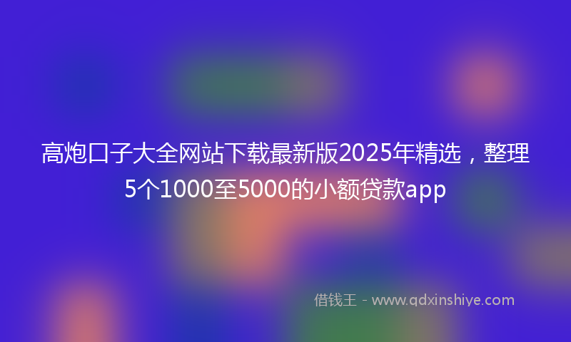 高炮口子大全网站下载最新版2025年精选，整理5个1000至5000的小额贷款app