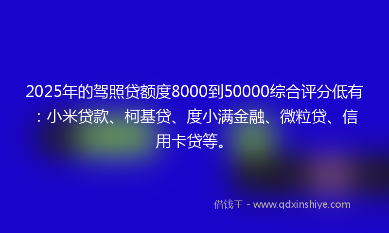 2025年的驾照贷额度8000到50000综合评分低有：小米贷款、柯基贷、度小满金融、微粒贷、信用卡贷等。