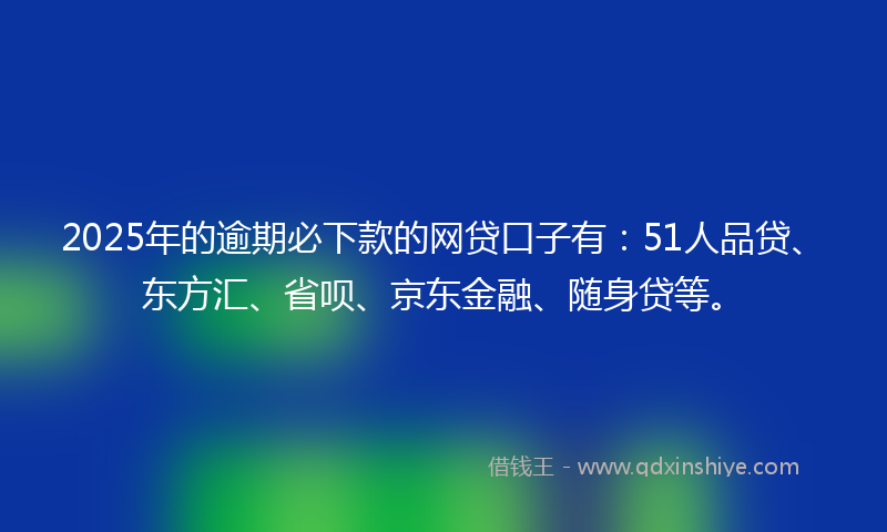 2025年的逾期必下款的网贷口子有：51人品贷、东方汇、省呗、京东金融、随身贷等。