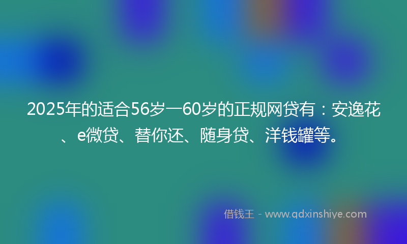 2025年的适合56岁一60岁的正规网贷有：安逸花、e微贷、替你还、随身贷、洋钱罐等。