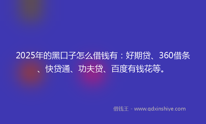 2025年的黑口子怎么借钱有：好期贷、360借条、快贷通、功夫贷、百度有钱花等。