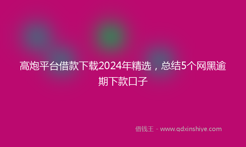 高炮平台借款下载2024年精选，总结5个网黑逾期下款口子