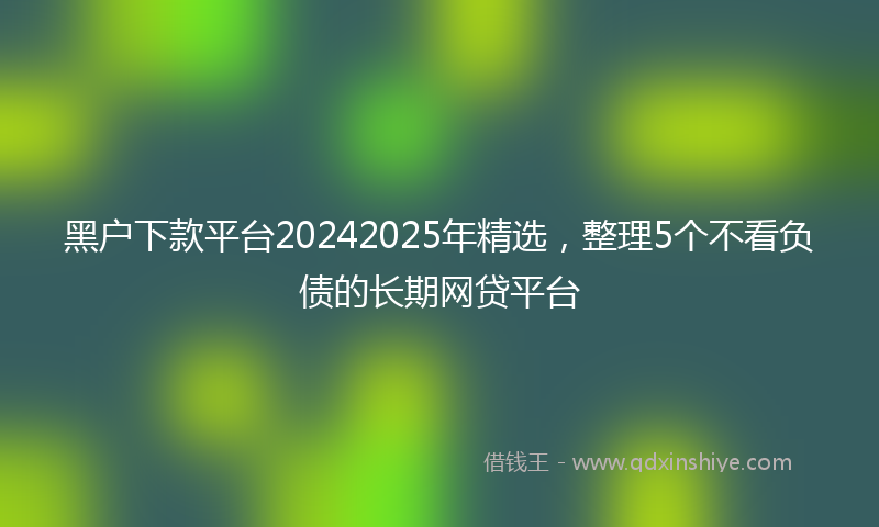 黑户下款平台20242025年精选，整理5个不看负债的长期网贷平台