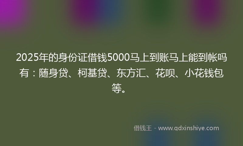 2025年的身份证借钱5000马上到账马上能到帐吗有：随身贷、柯基贷、东方汇、花呗、小花钱包等。