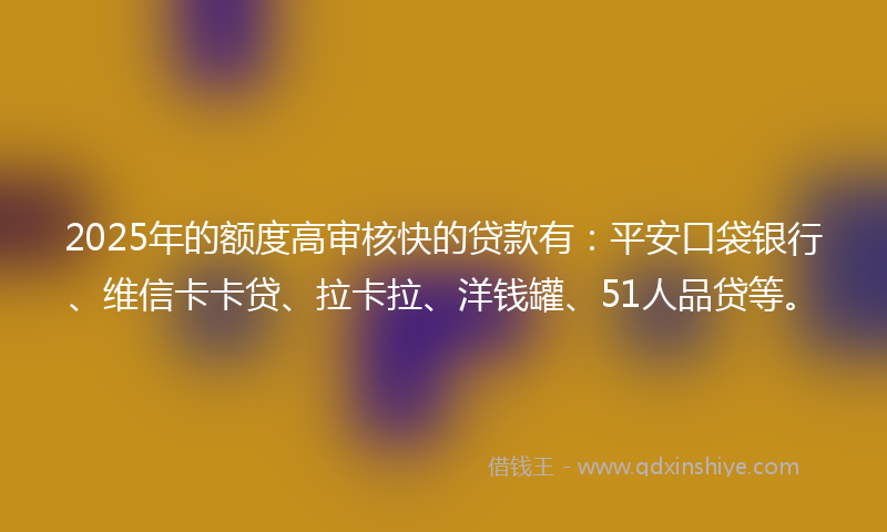 2025年的额度高审核快的贷款有：平安口袋银行、维信卡卡贷、拉卡拉、洋钱罐、51人品贷等。