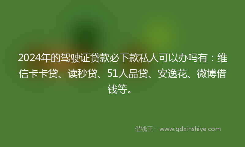 2024年的驾驶证贷款必下款私人可以办吗有：维信卡卡贷、读秒贷、51人品贷、安逸花、微博借钱等。