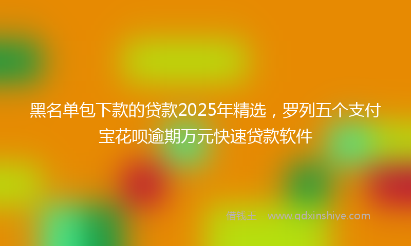 黑名单包下款的贷款2025年精选，罗列五个支付宝花呗逾期万元快速贷款软件