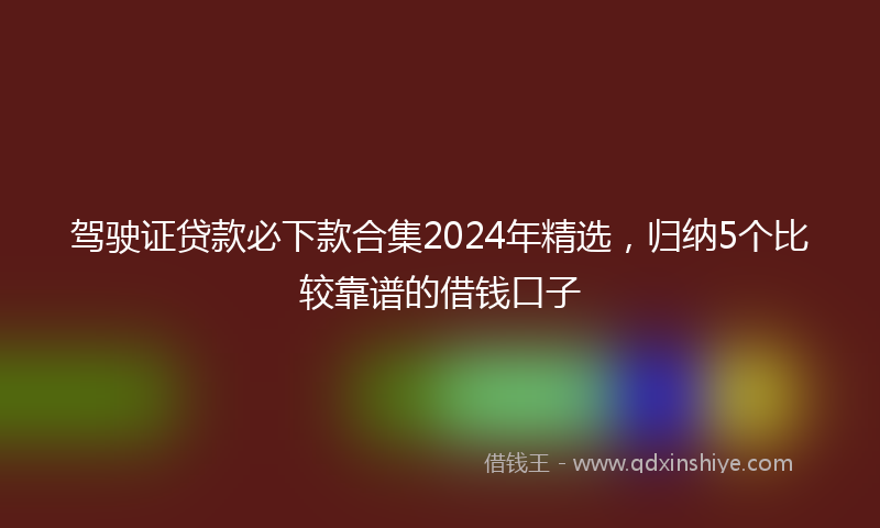 驾驶证贷款必下款合集2024年精选，归纳5个比较靠谱的借钱口子