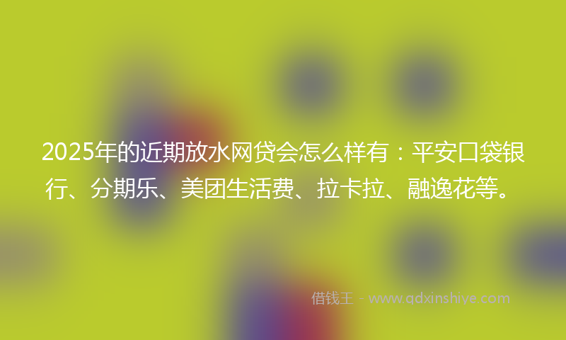 2025年的近期放水网贷会怎么样有：平安口袋银行、分期乐、美团生活费、拉卡拉、融逸花等。