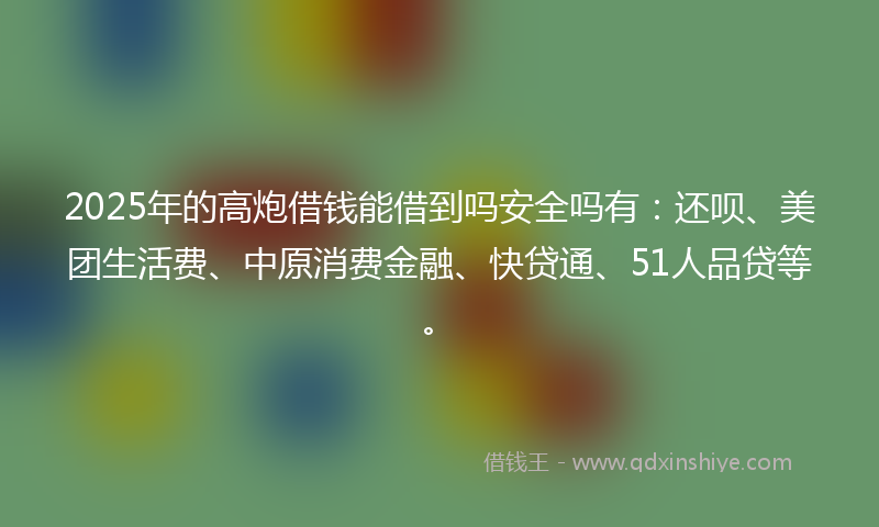 2025年的高炮借钱能借到吗安全吗有：还呗、美团生活费、中原消费金融、快贷通、51人品贷等。