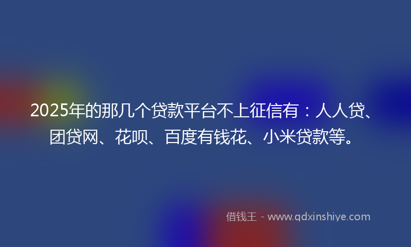 2025年的那几个贷款平台不上征信有：人人贷、团贷网、花呗、百度有钱花、小米贷款等。