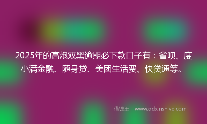 2025年的高炮双黑逾期必下款口子有：省呗、度小满金融、随身贷、美团生活费、快贷通等。