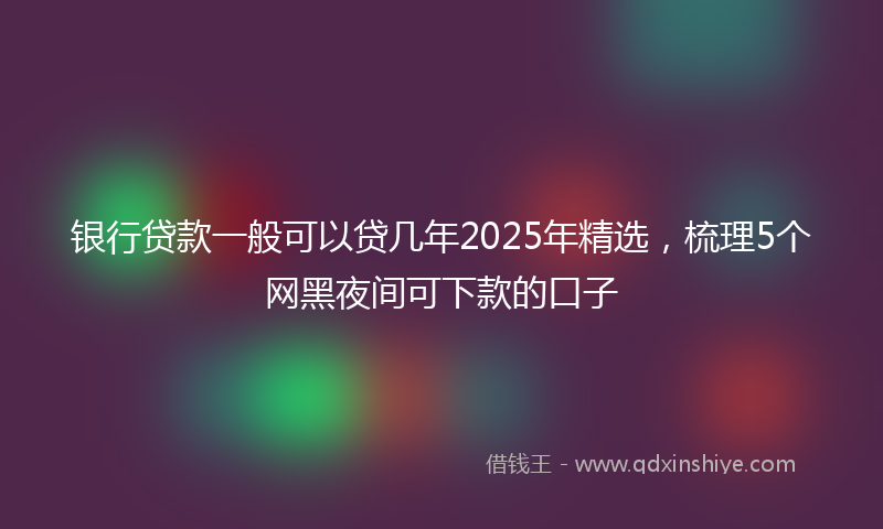 银行贷款一般可以贷几年2025年精选，梳理5个网黑夜间可下款的口子
