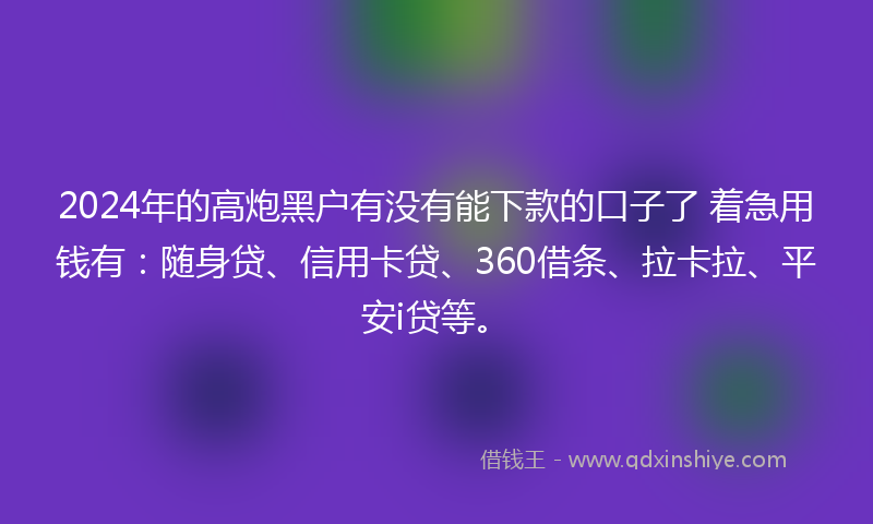 2024年的高炮黑户有没有能下款的口子了 着急用钱有：随身贷、信用卡贷、360借条、拉卡拉、平安i贷等。