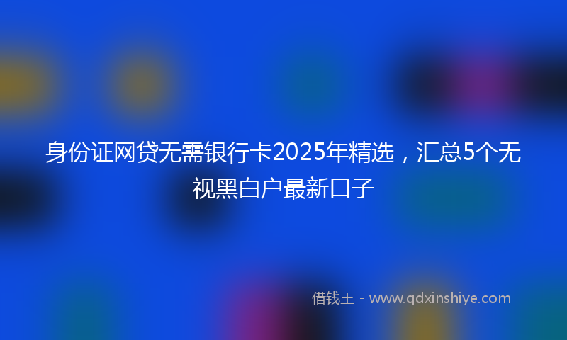 身份证网贷无需银行卡2025年精选，汇总5个无视黑白户最新口子