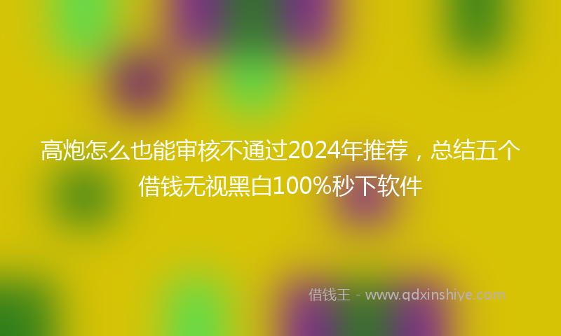 高炮怎么也能审核不通过2024年推荐，总结五个借钱无视黑白100%秒下软件
