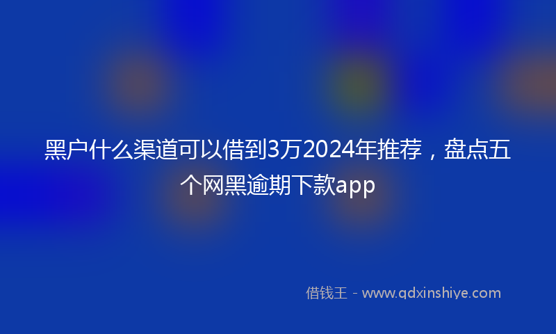 黑户什么渠道可以借到3万2024年推荐，盘点五个网黑逾期下款app