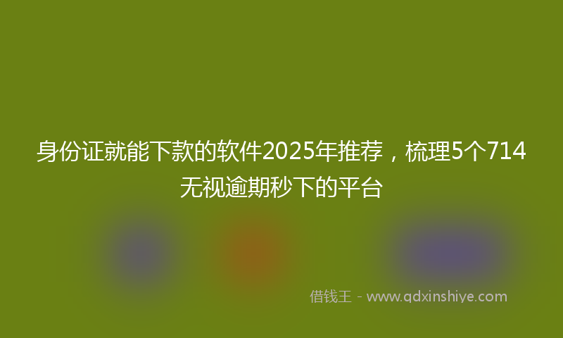 身份证就能下款的软件2025年推荐，梳理5个714无视逾期秒下的平台