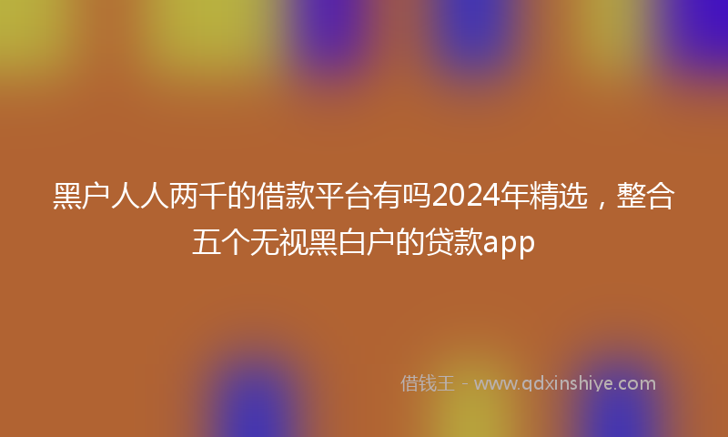 黑户人人两千的借款平台有吗2024年精选，整合五个无视黑白户的贷款app
