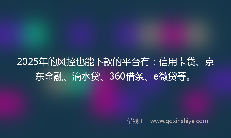 2025年的风控也能下款的平台有：信用卡贷、京东金融、滴水贷、360借条、e微贷等。