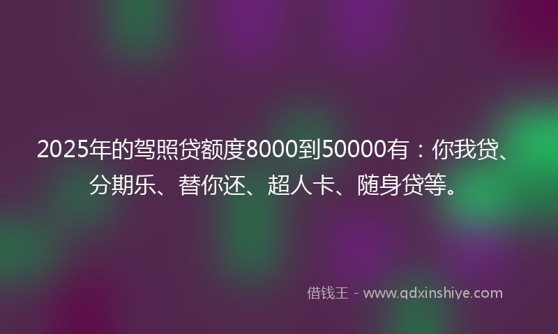 2025年的驾照贷额度8000到50000有：你我贷、分期乐、替你还、超人卡、随身贷等。