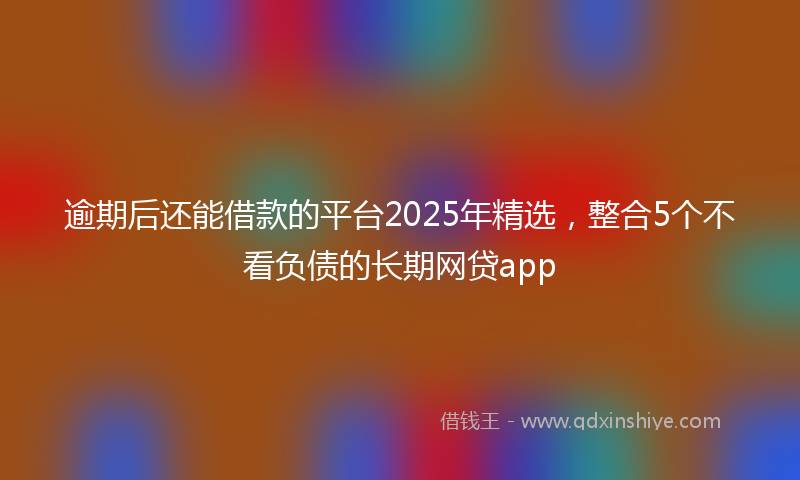 逾期后还能借款的平台2025年精选，整合5个不看负债的长期网贷app