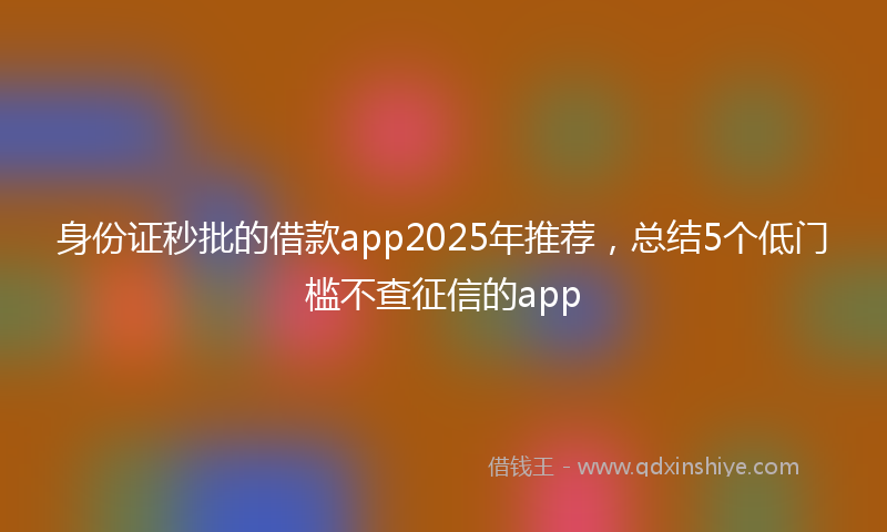 身份证秒批的借款app2025年推荐，总结5个低门槛不查征信的app
