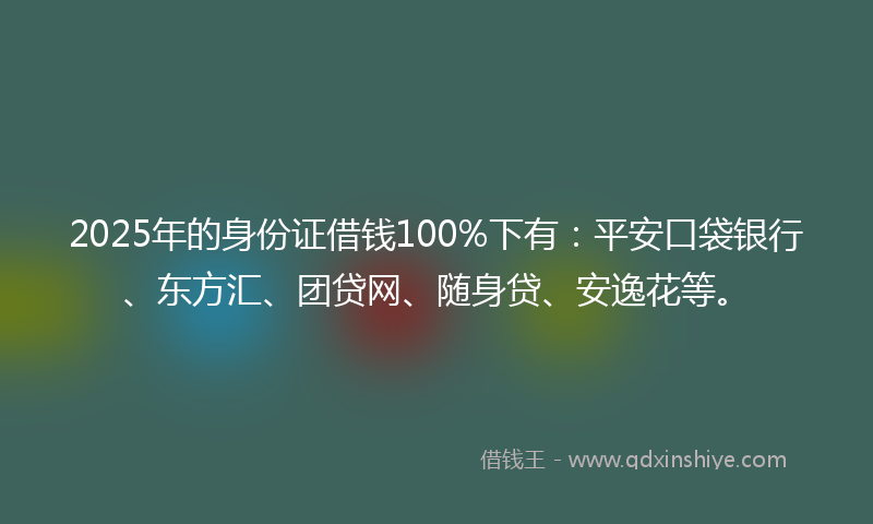 2025年的身份证借钱100%下有：平安口袋银行、东方汇、团贷网、随身贷、安逸花等。