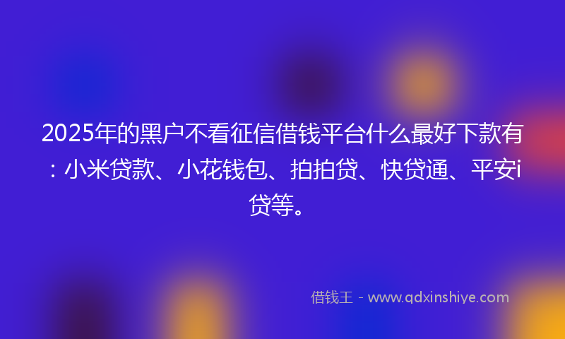 2025年的黑户不看征信借钱平台什么最好下款有：小米贷款、小花钱包、拍拍贷、快贷通、平安i贷等。