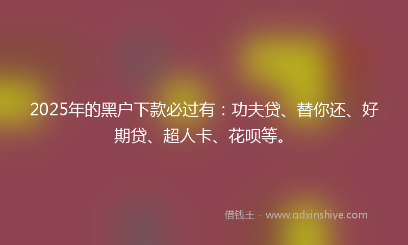 2025年的黑户下款必过有：功夫贷、替你还、好期贷、超人卡、花呗等。